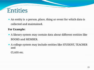 Entities
13
⚫ An entity is a person, place, thing or event for which data is
collected and maintained.
For Example:
⚫ A library system may contain data about different entities like
BOOKS and MEMBER.
⚫ A college system may include entities like STUDENT, TEACHER
and
CLASS etc.
 