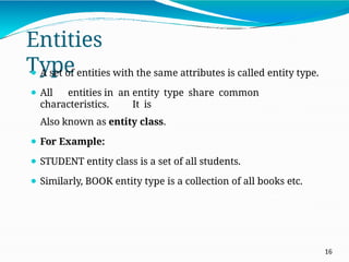 Entities
Type
16
⚫ A set of entities with the same attributes is called entity type.
⚫ All entities in an entity type share common
characteristics. It is
Also known as entity class.
⚫ For Example:
⚫ STUDENT entity class is a set of all students.
⚫ Similarly, BOOK entity type is a collection of all books etc.
 