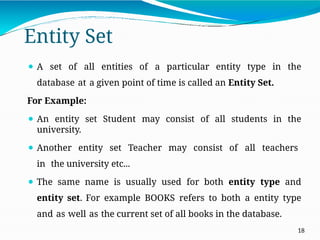 Entity Set
18
⚫ A set of all entities of a particular entity type in the
database at a given point of time is called an Entity Set.
For Example:
⚫ An entity set Student may consist of all students in the
university.
⚫ Another entity set Teacher may consist of all teachers
in the university etc...
⚫ The same name is usually used for both entity type and
entity set. For example BOOKS refers to both a entity type
and as well as the current set of all books in the database.
 