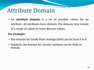 Attribute Domain
20
⚫ An attribute domain is a set of possible values for an
attribute. All attributes have domain. The domain may consist
of a range of values or some discrete values.
For Example:
⚫ The domain for Grade Point Average (GPA) can be from 0 to 4.
⚫ Similarly, the domain for Gender attribute can be Male or
Female.
 