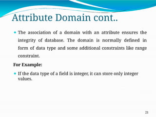 Attribute Domain cont..
21
⚫ The association of a domain with an attribute ensures the
integrity of database. The domain is normally defined in
form of data type and some additional constraints like range
constraint.
For Example:
⚫ If the data type of a field is integer, it can store only integer
values.
 