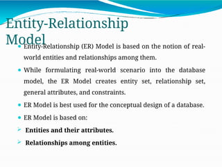 Entity-Relationship
Model
⚫ Entity-Relationship (ER) Model is based on the notion of real-
world entities and relationships among them.
⚫ While formulating real-world scenario into the database
model, the ER Model creates entity set, relationship set,
general attributes, and constraints.
⚫ ER Model is best used for the conceptual design of a database.
⚫ ER Model is based on:
 Entities and their attributes.
 Relationships among entities.
 