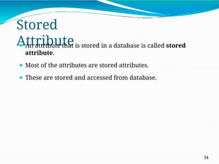 Stored
Attribute
34
⚫ An attribute that is stored in a database is called stored
attribute.
⚫ Most of the attributes are stored attributes.
⚫ These are stored and accessed from database.
 