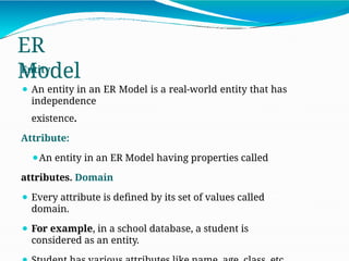 ER
Model
Entity
⚫ An entity in an ER Model is a real-world entity that has
independence
existence.
Attribute:
⚫An entity in an ER Model having properties called
attributes. Domain
⚫ Every attribute is defined by its set of values called
domain.
⚫ For example, in a school database, a student is
considered as an entity.
 