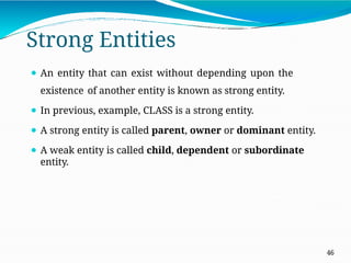 Strong Entities
46
⚫ An entity that can exist without depending upon the
existence of another entity is known as strong entity.
⚫ In previous, example, CLASS is a strong entity.
⚫ A strong entity is called parent, owner or dominant entity.
⚫ A weak entity is called child, dependent or subordinate
entity.
 