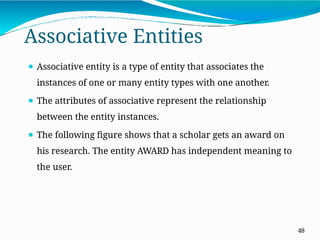 Associative Entities
48
⚫ Associative entity is a type of entity that associates the
instances of one or many entity types with one another.
⚫ The attributes of associative represent the relationship
between the entity instances.
⚫ The following figure shows that a scholar gets an award on
his research. The entity AWARD has independent meaning to
the user.
 