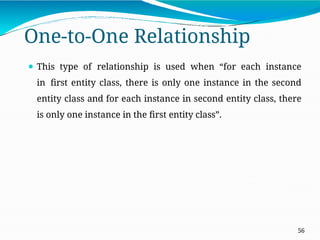 One-to-One Relationship
56
⚫ This type of relationship is used when “for each instance
in first entity class, there is only one instance in the second
entity class and for each instance in second entity class, there
is only one instance in the first entity class”.
 