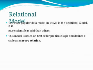Relational
Model
⚫ The most popular data model in DBMS is the Relational Model.
It is
more scientific model than others.
⚫ This model is based on first-order predicate logic and defines a
table as an n-ary relation.
 