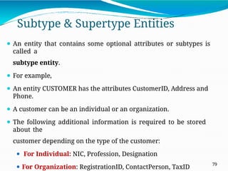 Subtype & Supertype Entities
79
⚫ An entity that contains some optional attributes or subtypes is
called a
subtype entity.
⚫ For example,
⚫ An entity CUSTOMER has the attributes CustomerID, Address and
Phone.
⚫ A customer can be an individual or an organization.
⚫ The following additional information is required to be stored
about the
customer depending on the type of the customer:
⚫ For Individual: NIC, Profession, Designation
⚫ For Organization: RegistrationID, ContactPerson, TaxID
 