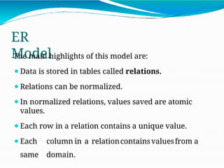 ER
Model
The main highlights of this model are:
⚫Data is stored in tables called relations.
⚫Relations can be normalized.
⚫In normalized relations, values saved are atomic
values.
⚫Each row in a relation contains a unique value.
⚫Each column in a relationcontainsvaluesfrom a
same domain.
 