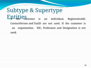 Subtype & Supertype
Entities
81
⚫ If the customer is an individual, RegistrationID,
ContactPerson and TaxID are not used. If the customer is
an organization, NIC, Profession and Designation is not
used.
 