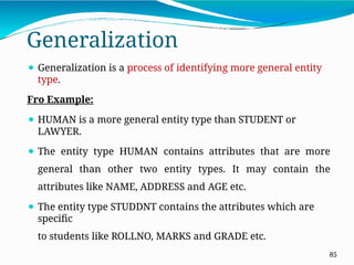 Generalization
85
⚫ Generalization is a process of identifying more general entity
type.
Fro Example:
⚫ HUMAN is a more general entity type than STUDENT or
LAWYER.
⚫ The entity type HUMAN contains attributes that are more
general than other two entity types. It may contain the
attributes like NAME, ADDRESS and AGE etc.
⚫ The entity type STUDDNT contains the attributes which are
specific
to students like ROLLNO, MARKS and GRADE etc.
 