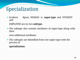 Specialization
88
⚫ Inabove figure, HUMAN is super-type and STUDENT
and
EMPLOYEE are its two subtype.
⚫ The subtype also contain attributes of super-type along with
their
own additional attributes.
⚫ The subtypes are identified from one super-type with the
process of
specialization.
 