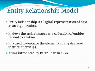 Entity Relationship Model
9
⚫Entity Relationship is a logical representation of data
in an organization.
⚫It views the entire system as a collection of entities
related to another.
⚫It is used to describe the elements of a system and
their relationships.
⚫It was introduced by Peter Chen in 1976.
 