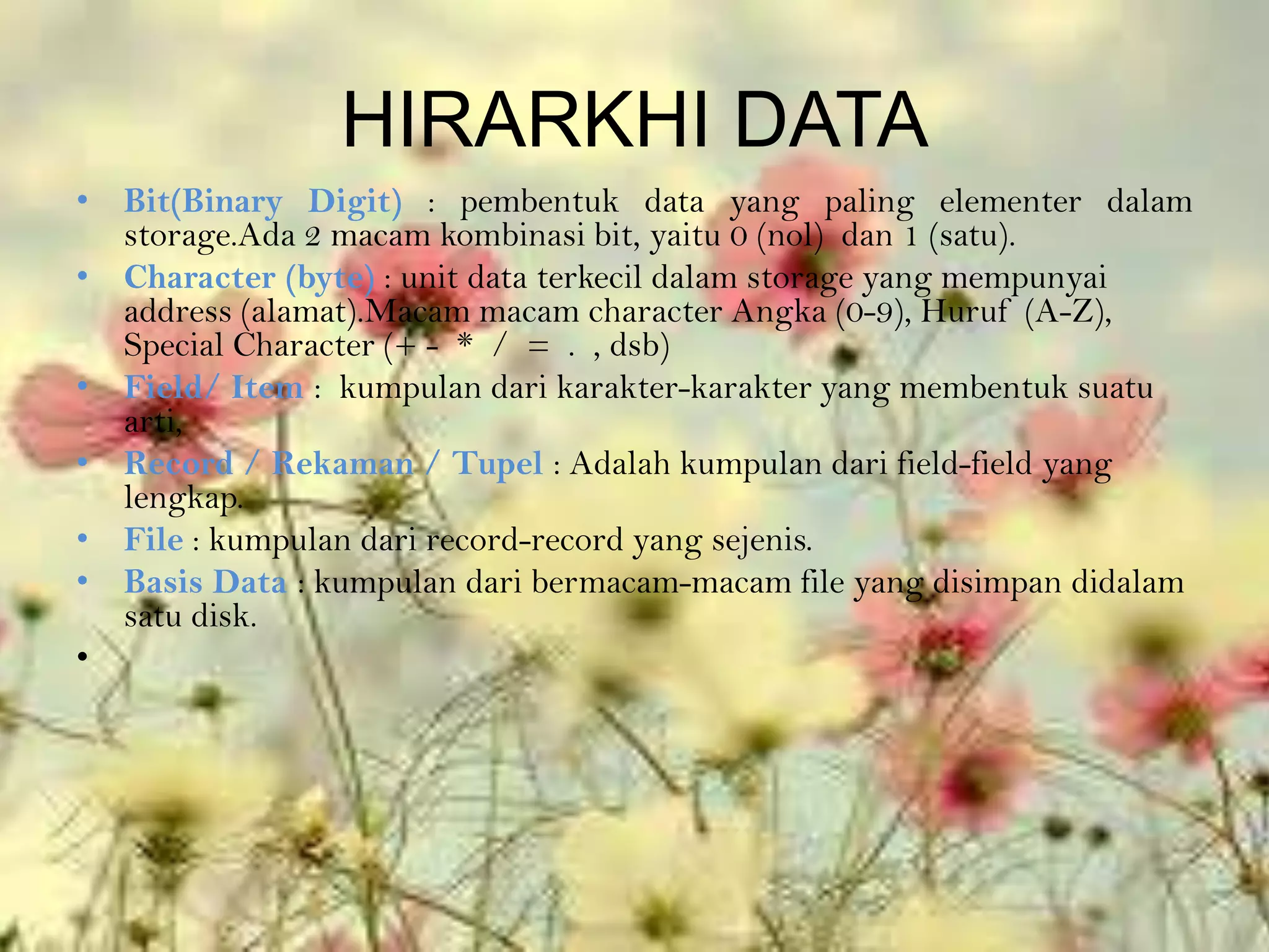 HIRARKHI DATA
• Bit(Binary Digit) : pembentuk data yang paling elementer dalam
  storage.Ada 2 macam kombinasi bit, yaitu 0 (nol) dan 1 (satu).
• Character (byte) : unit data terkecil dalam storage yang mempunyai
  address (alamat).Macam macam character Angka (0-9), Huruf (A-Z),
  Special Character (+ - * / = . , dsb)
• Field/ Item : kumpulan dari karakter-karakter yang membentuk suatu
  arti,
• Record / Rekaman / Tupel : Adalah kumpulan dari field-field yang
  lengkap.
• File : kumpulan dari record-record yang sejenis.
• Basis Data : kumpulan dari bermacam-macam file yang disimpan didalam
  satu disk.
•
 