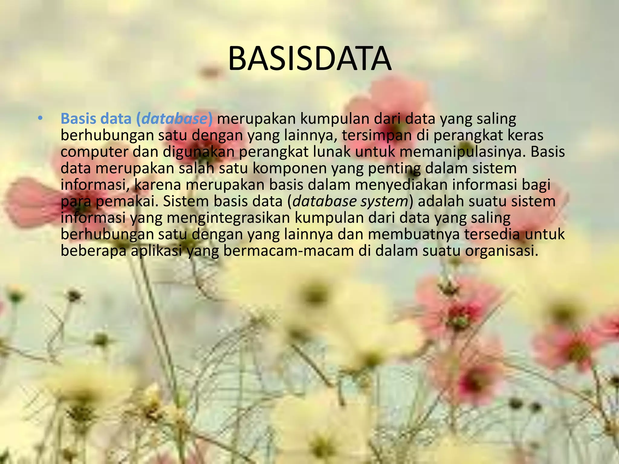 BASISDATA
• Basis data (database) merupakan kumpulan dari data yang saling
  berhubungan satu dengan yang lainnya, tersimpan di perangkat keras
  computer dan digunakan perangkat lunak untuk memanipulasinya. Basis
  data merupakan salah satu komponen yang penting dalam sistem
  informasi, karena merupakan basis dalam menyediakan informasi bagi
  para pemakai. Sistem basis data (database system) adalah suatu sistem
  informasi yang mengintegrasikan kumpulan dari data yang saling
  berhubungan satu dengan yang lainnya dan membuatnya tersedia untuk
  beberapa aplikasi yang bermacam-macam di dalam suatu organisasi.
 
