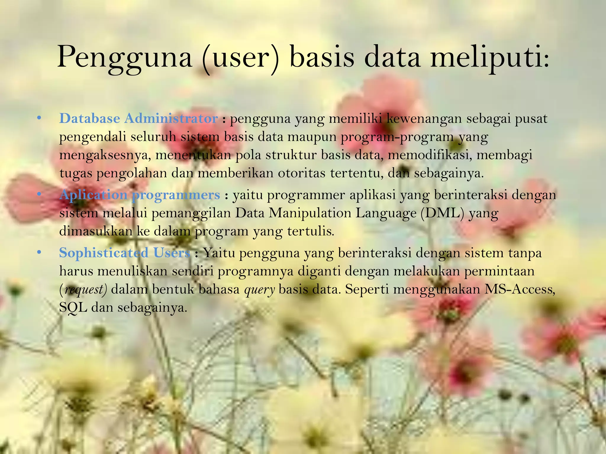 Pengguna (user) basis data meliputi:
•   Database Administrator : pengguna yang memiliki kewenangan sebagai pusat
    pengendali seluruh sistem basis data maupun program-program yang
    mengaksesnya, menentukan pola struktur basis data, memodifikasi, membagi
    tugas pengolahan dan memberikan otoritas tertentu, dan sebagainya.
•   Aplication programmers : yaitu programmer aplikasi yang berinteraksi dengan
    sistem melalui pemanggilan Data Manipulation Language (DML) yang
    dimasukkan ke dalam program yang tertulis.
•   Sophisticated Users : Yaitu pengguna yang berinteraksi dengan sistem tanpa
    harus menuliskan sendiri programnya diganti dengan melakukan permintaan
    (request) dalam bentuk bahasa query basis data. Seperti menggunakan MS-Access,
    SQL dan sebagainya.
 