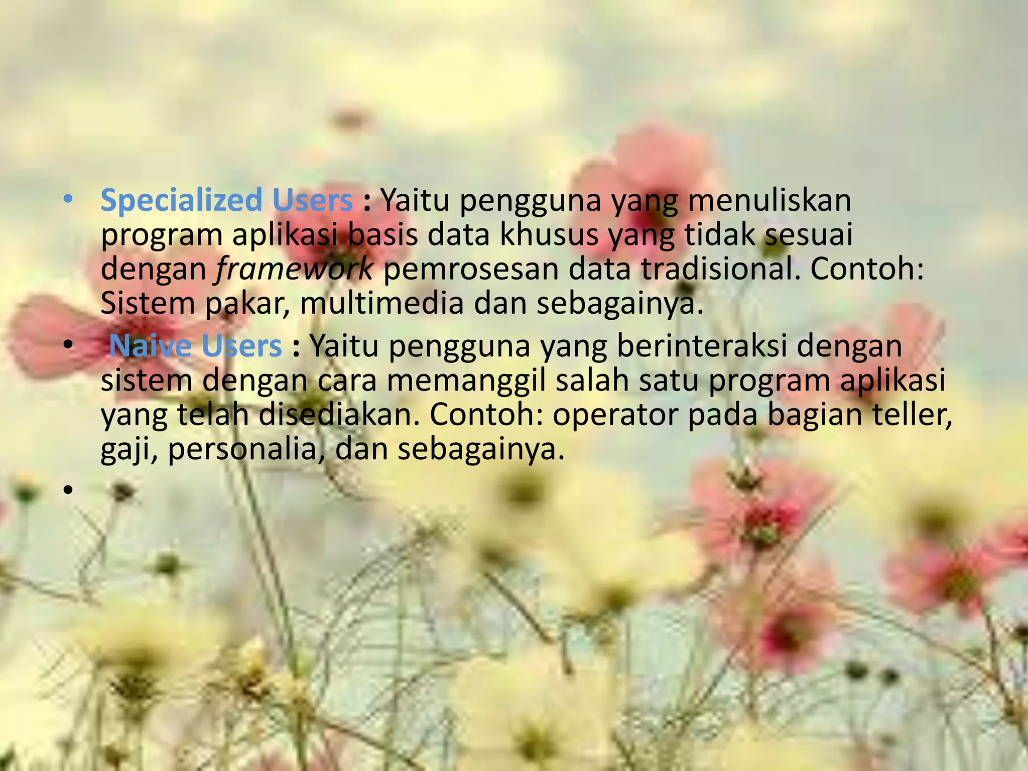 • Specialized Users : Yaitu pengguna yang menuliskan
  program aplikasi basis data khusus yang tidak sesuai
  dengan framework pemrosesan data tradisional. Contoh:
  Sistem pakar, multimedia dan sebagainya.
• Naive Users : Yaitu pengguna yang berinteraksi dengan
  sistem dengan cara memanggil salah satu program aplikasi
  yang telah disediakan. Contoh: operator pada bagian teller,
  gaji, personalia, dan sebagainya.
•
 