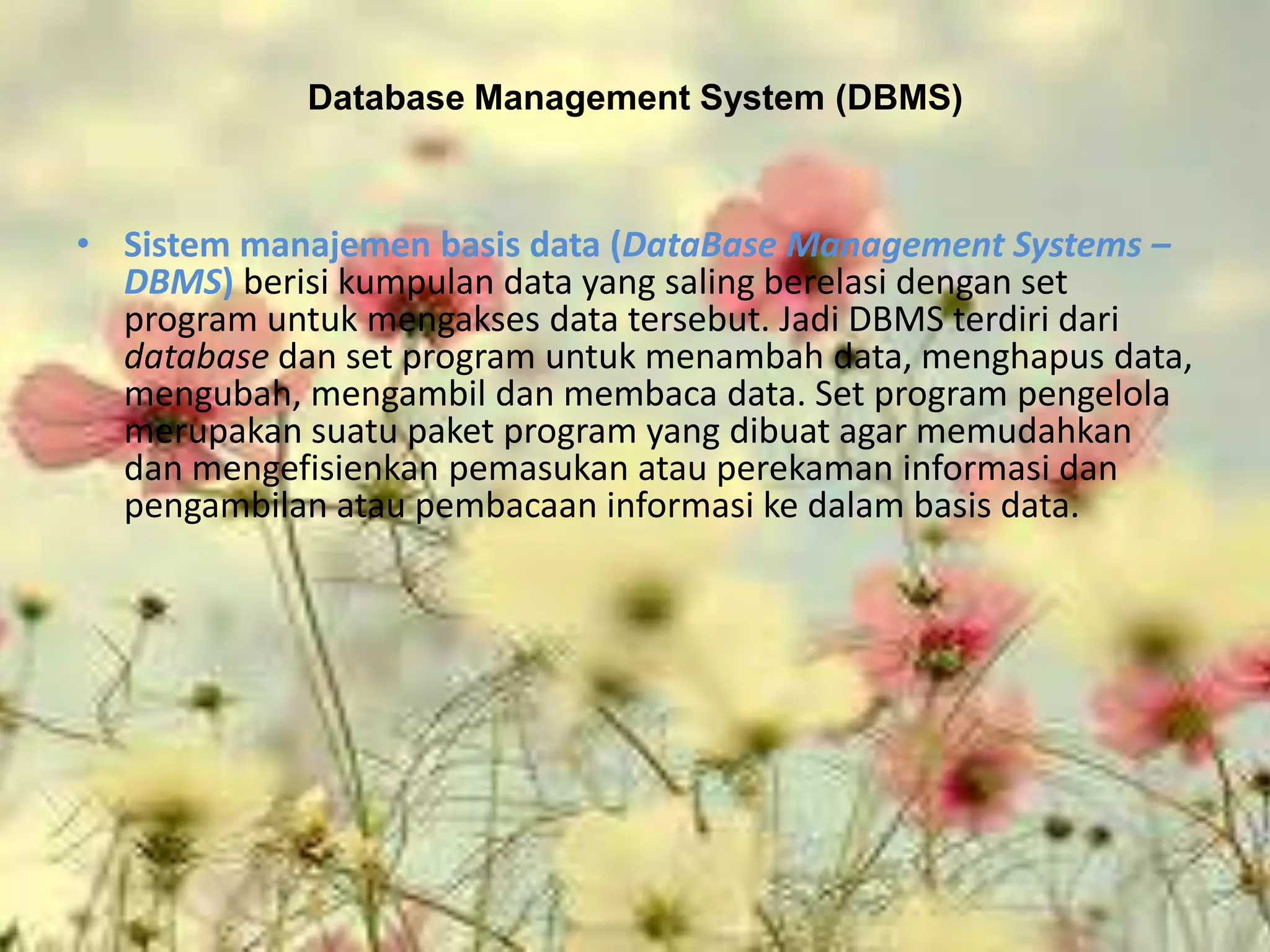 Database Management System (DBMS)



• Sistem manajemen basis data (DataBase Management Systems –
  DBMS) berisi kumpulan data yang saling berelasi dengan set
  program untuk mengakses data tersebut. Jadi DBMS terdiri dari
  database dan set program untuk menambah data, menghapus data,
  mengubah, mengambil dan membaca data. Set program pengelola
  merupakan suatu paket program yang dibuat agar memudahkan
  dan mengefisienkan pemasukan atau perekaman informasi dan
  pengambilan atau pembacaan informasi ke dalam basis data.
 