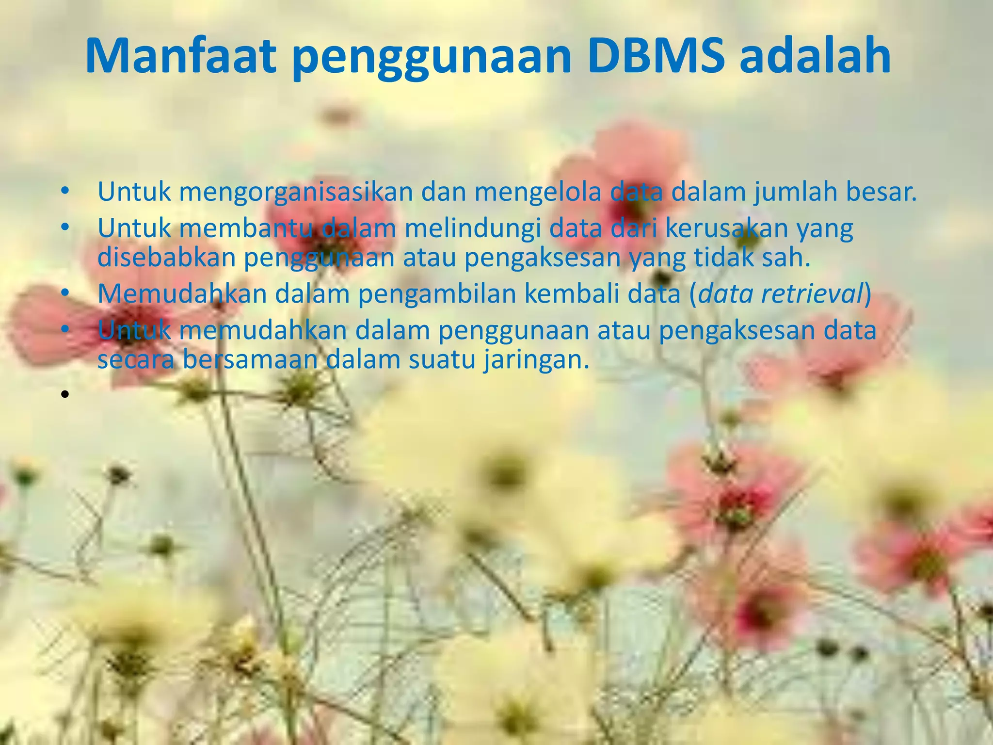 Manfaat penggunaan DBMS adalah

• Untuk mengorganisasikan dan mengelola data dalam jumlah besar.
• Untuk membantu dalam melindungi data dari kerusakan yang
  disebabkan penggunaan atau pengaksesan yang tidak sah.
• Memudahkan dalam pengambilan kembali data (data retrieval)
• Untuk memudahkan dalam penggunaan atau pengaksesan data
  secara bersamaan dalam suatu jaringan.
•
 