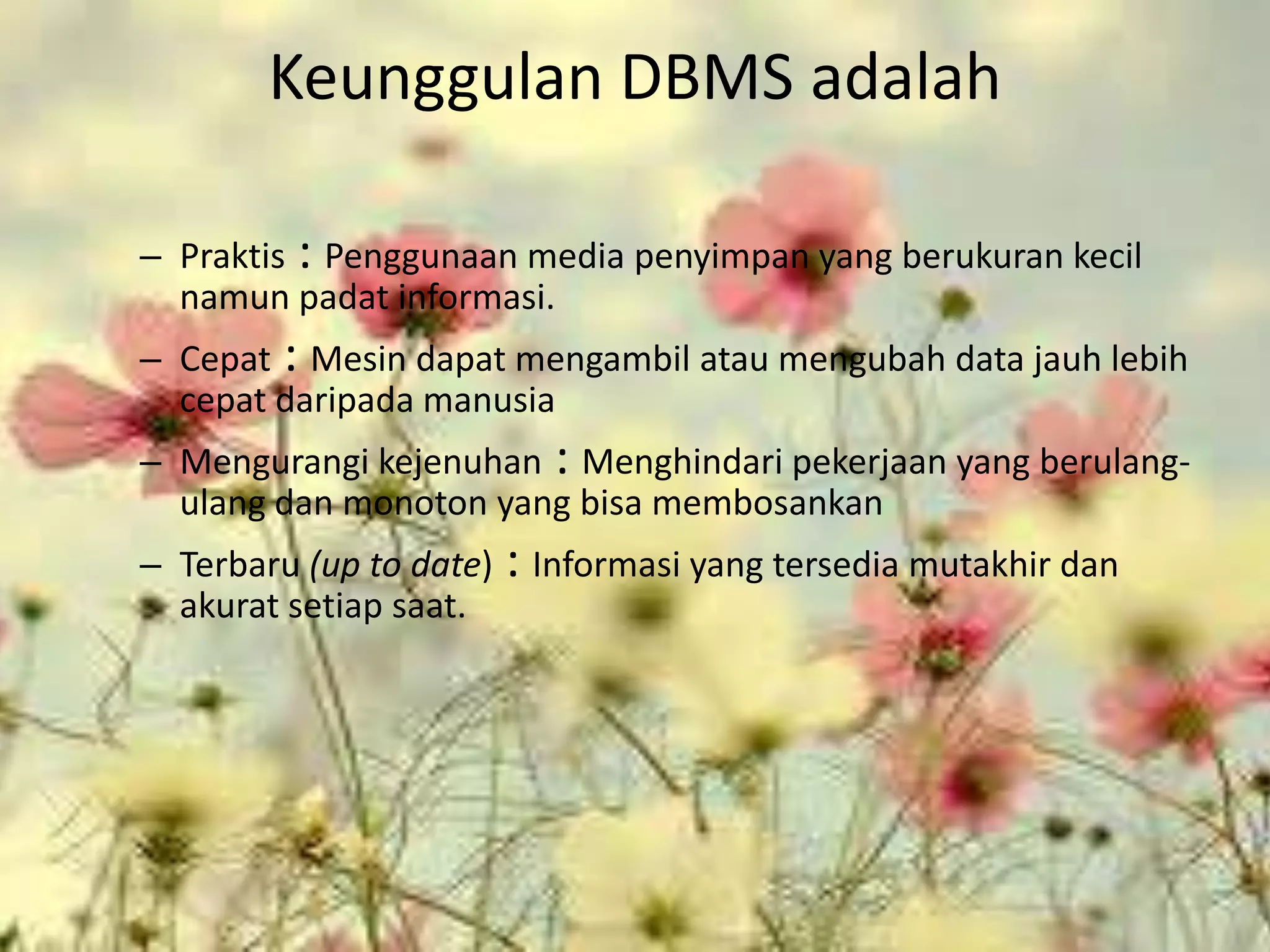 Keunggulan DBMS adalah

– Praktis : Penggunaan media penyimpan yang berukuran kecil
  namun padat informasi.
– Cepat : Mesin dapat mengambil atau mengubah data jauh lebih
  cepat daripada manusia
– Mengurangi kejenuhan : Menghindari pekerjaan yang berulang-
  ulang dan monoton yang bisa membosankan
– Terbaru (up to date)   : Informasi yang tersedia mutakhir dan
  akurat setiap saat.
 