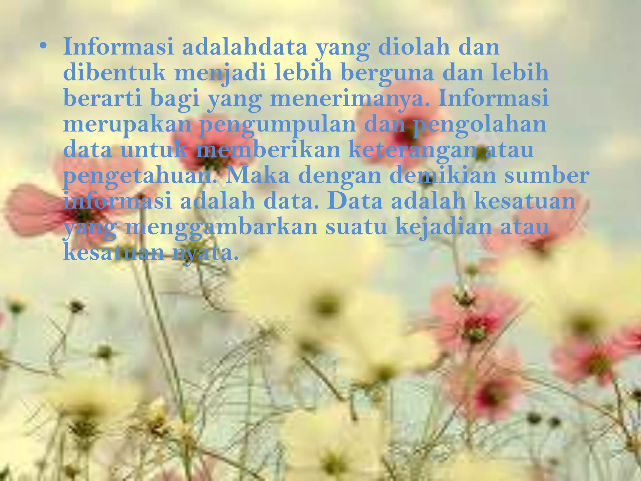 • Informasi adalahdata yang diolah dan
  dibentuk menjadi lebih berguna dan lebih
  berarti bagi yang menerimanya. Informasi
  merupakan pengumpulan dan pengolahan
  data untuk memberikan keterangan atau
  pengetahuan. Maka dengan demikian sumber
  informasi adalah data. Data adalah kesatuan
  yang menggambarkan suatu kejadian atau
  kesatuan nyata.
 