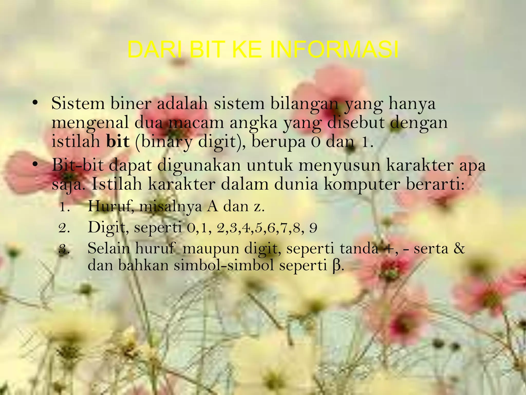 DARI BIT KE INFORMASI

• Sistem biner adalah sistem bilangan yang hanya
  mengenal dua macam angka yang disebut dengan
  istilah bit (binary digit), berupa 0 dan 1.
• Bit-bit dapat digunakan untuk menyusun karakter apa
  saja. Istilah karakter dalam dunia komputer berarti:
   1. Huruf, misalnya A dan z.
   2. Digit, seperti 0,1, 2,3,4,5,6,7,8, 9
   3. Selain huruf maupun digit, seperti tanda +, - serta &
      dan bahkan simbol-simbol seperti β.
 