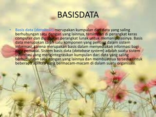 BASISDATA
• Basis data (database) merupakan kumpulan dari data yang saling
  berhubungan satu dengan yang lainnya, tersimpan di perangkat keras
  computer dan digunakan perangkat lunak untuk memanipulasinya. Basis
  data merupakan salah satu komponen yang penting dalam sistem
  informasi, karena merupakan basis dalam menyediakan informasi bagi
  para pemakai. Sistem basis data (database system) adalah suatu sistem
  informasi yang mengintegrasikan kumpulan dari data yang saling
  berhubungan satu dengan yang lainnya dan membuatnya tersedia untuk
  beberapa aplikasi yang bermacam-macam di dalam suatu organisasi.
 