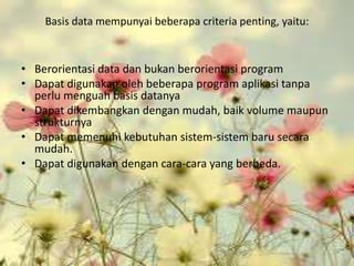 Basis data mempunyai beberapa criteria penting, yaitu:



• Berorientasi data dan bukan berorientasi program
• Dapat digunakan oleh beberapa program aplikasi tanpa
  perlu menguah basis datanya
• Dapat dikembangkan dengan mudah, baik volume maupun
  strukturnya
• Dapat memenuhi kebutuhan sistem-sistem baru secara
  mudah.
• Dapat digunakan dengan cara-cara yang berbeda.
 