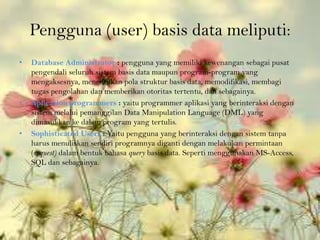 Pengguna (user) basis data meliputi:
•   Database Administrator : pengguna yang memiliki kewenangan sebagai pusat
    pengendali seluruh sistem basis data maupun program-program yang
    mengaksesnya, menentukan pola struktur basis data, memodifikasi, membagi
    tugas pengolahan dan memberikan otoritas tertentu, dan sebagainya.
•   Aplication programmers : yaitu programmer aplikasi yang berinteraksi dengan
    sistem melalui pemanggilan Data Manipulation Language (DML) yang
    dimasukkan ke dalam program yang tertulis.
•   Sophisticated Users : Yaitu pengguna yang berinteraksi dengan sistem tanpa
    harus menuliskan sendiri programnya diganti dengan melakukan permintaan
    (request) dalam bentuk bahasa query basis data. Seperti menggunakan MS-Access,
    SQL dan sebagainya.
 