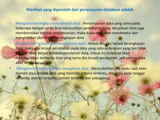 Manfaat yang diperoleh dari penyusunan database adalah


•   Mengatasi kerangka (redundancy) data : Penyimpanan data yang sama pada
    beberapa tempat selain bisa menyulitkan pemakai tentang aktualisasi data juga
    memboroskan tempat penyimpanan, maka basis data akan mendeteksi dan
    menghindari jika terjadi kerangkapan data.
•   Menghindari terjadinya inkonsistensi data : Akibat lain jika terjadi kerangkapan
    data, maka jika terjadi perubahan pada data yang satu sedangkan yang lain tidak
    dirubah akan terjadi ketidakkonsistenan data. Untuk itu database akan
    menyesuaikan terhadap data yang sama jika terjadi perubahan, jadi semua data
    akan selalu ter-update.
•    Mengatasi kesulitan dalam mengakses data : Memudahkan jika suatu saat akan
    diambil atau dicetak data yang memiliki criteria tertentu, misalnya pada tanggal
    tertentu, alamat tertentu, jumlah tertentu dan sebagainya.
 