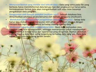 •   Menyusun format yang standar dari sebuah data : Data yang sama pada file yang
    berbeda harus memilikiformat data berupa tipe dan jangkauannya harus sama.
    Ketidaksamaan format data akan mengakibatkan sulit atau tidak biasanya
    pengaksesan data yang lain.
•   Penggunaan oleh banyak pemakai (multiple user) : Sebuah database bisa
    dimanfaatkan sekaligus secara bersama oleh banyak pengguna (multiuser).
•    Melakukan perlindungan dan pengamanan data (data security) : Setiap data
    hanya bisa diakses atau dimanipulasi oleh pihak yang diberi otoritas dengan
    memberikan login dan password terhadap masing-masing data.
•    Menyusun integritas dan independensi data : Basis data merupakan data
    komplek yang bisa diintegrasikan, sehingga memanipulasi untuk mendapatkan
    berbaai bentuk lembar kerja dan laporannya yang diinginkan. Namun demikian
    masing-masing data tidak saling tergantung terhadap data yang lain. Data-data
    dalam basis data bisa saling berdiri sendiri.
 