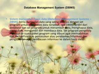 Database Management System (DBMS)



• Sistem manajemen basis data (DataBase Management Systems –
  DBMS) berisi kumpulan data yang saling berelasi dengan set
  program untuk mengakses data tersebut. Jadi DBMS terdiri dari
  database dan set program untuk menambah data, menghapus data,
  mengubah, mengambil dan membaca data. Set program pengelola
  merupakan suatu paket program yang dibuat agar memudahkan
  dan mengefisienkan pemasukan atau perekaman informasi dan
  pengambilan atau pembacaan informasi ke dalam basis data.
 