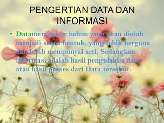 PENGERTIAN DATA DAN
         INFORMASI
• Datamerupakan bahan yang akan diolah
  menjadi suatu bentuk, yang Iebih berguna
  dan lebih mempunyai arti, Sedangkan
  informasi adalah hasil pengolahan data
  atau hasil proses dari Data tersebut.
 