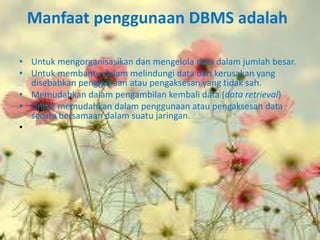 Manfaat penggunaan DBMS adalah

• Untuk mengorganisasikan dan mengelola data dalam jumlah besar.
• Untuk membantu dalam melindungi data dari kerusakan yang
  disebabkan penggunaan atau pengaksesan yang tidak sah.
• Memudahkan dalam pengambilan kembali data (data retrieval)
• Untuk memudahkan dalam penggunaan atau pengaksesan data
  secara bersamaan dalam suatu jaringan.
•
 