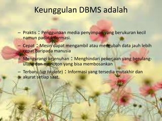 Keunggulan DBMS adalah

– Praktis : Penggunaan media penyimpan yang berukuran kecil
  namun padat informasi.
– Cepat : Mesin dapat mengambil atau mengubah data jauh lebih
  cepat daripada manusia
– Mengurangi kejenuhan : Menghindari pekerjaan yang berulang-
  ulang dan monoton yang bisa membosankan
– Terbaru (up to date)   : Informasi yang tersedia mutakhir dan
  akurat setiap saat.
 