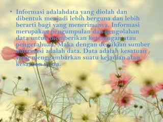 • Informasi adalahdata yang diolah dan
  dibentuk menjadi lebih berguna dan lebih
  berarti bagi yang menerimanya. Informasi
  merupakan pengumpulan dan pengolahan
  data untuk memberikan keterangan atau
  pengetahuan. Maka dengan demikian sumber
  informasi adalah data. Data adalah kesatuan
  yang menggambarkan suatu kejadian atau
  kesatuan nyata.
 