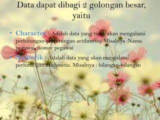 Data dapat dibagi 2 golongan besar,
                 yaitu
• Character : Adalah data yang tidak akan mengalami
  perhitungan-perhitungan arithmetic. Misalnya :Nama
  pegawai, nomor pegawai
• Numerik : Adalah data yang akan mengalami
  perhitungan arithmetic. Misalnya : bilangan-bilangan
 