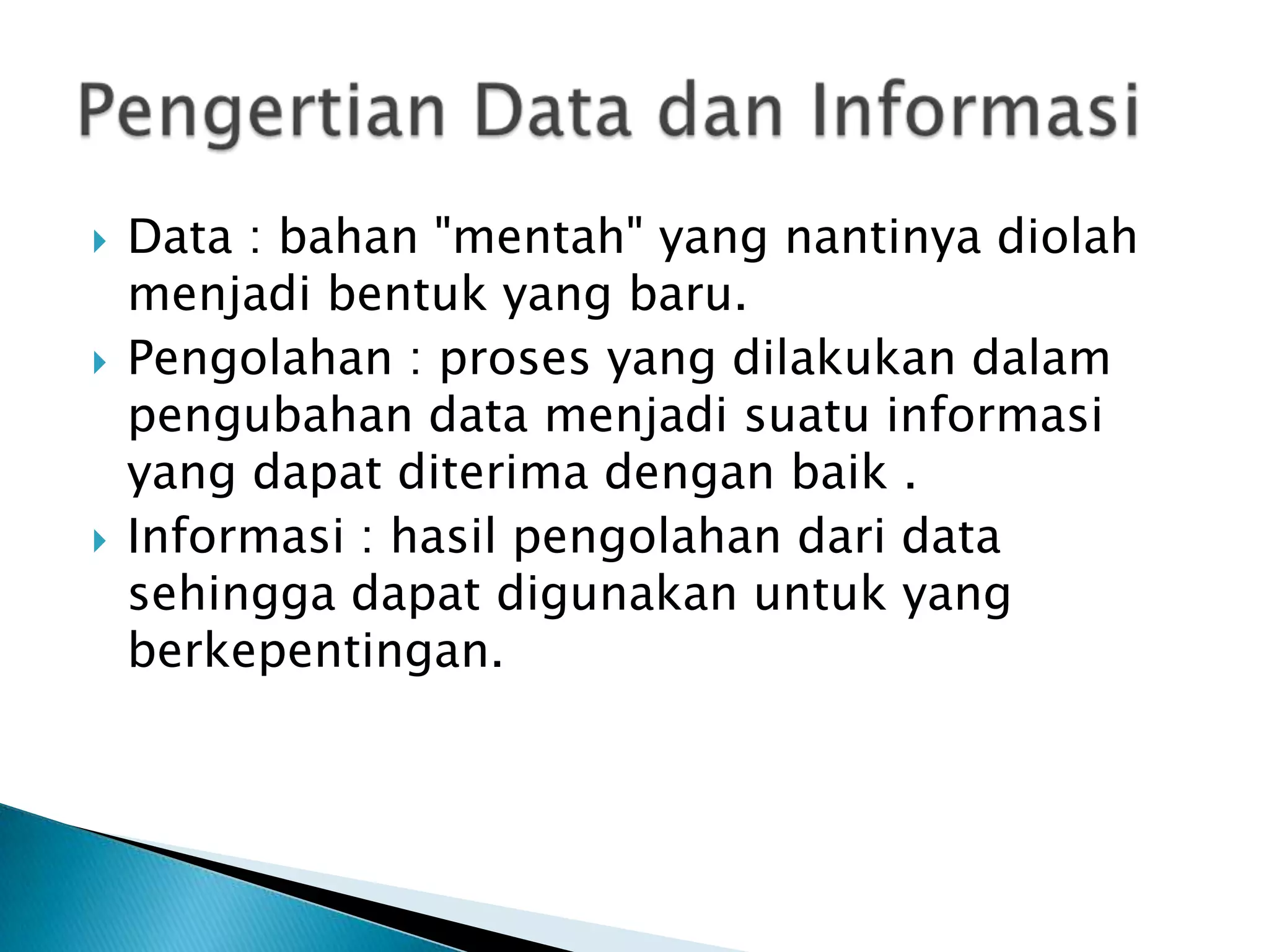    Data : bahan "mentah" yang nantinya diolah
    menjadi bentuk yang baru.
   Pengolahan : proses yang dilakukan dalam
    pengubahan data menjadi suatu informasi
    yang dapat diterima dengan baik .
   Informasi : hasil pengolahan dari data
    sehingga dapat digunakan untuk yang
    berkepentingan.
 
