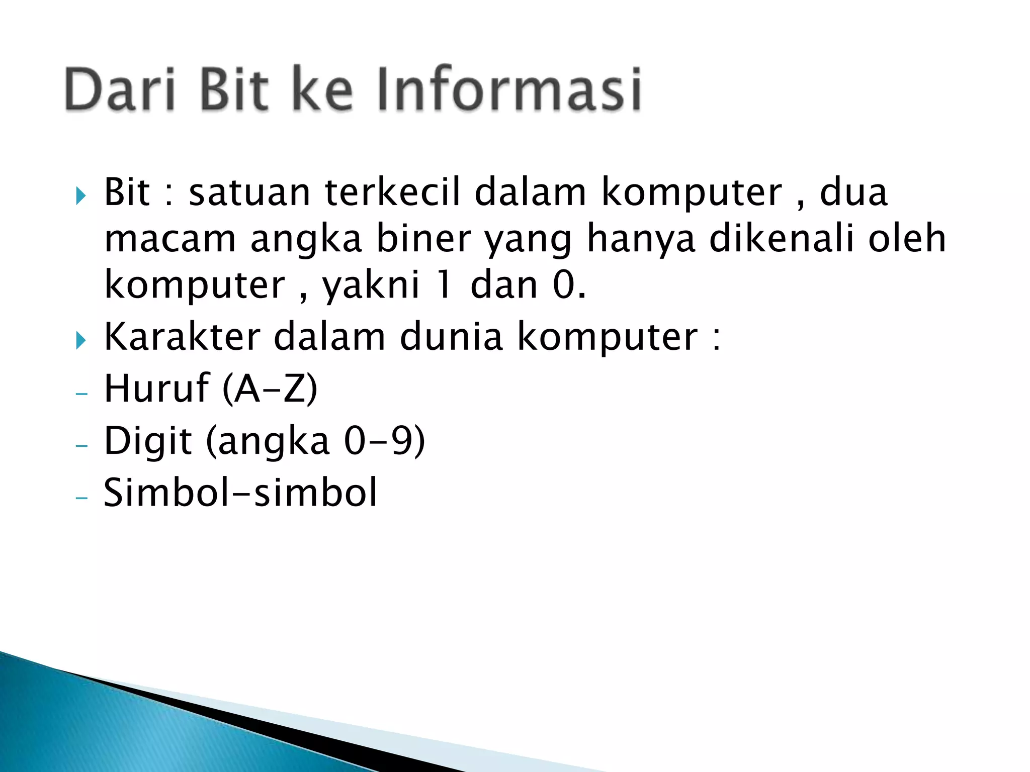    Bit : satuan terkecil dalam komputer , dua
    macam angka biner yang hanya dikenali oleh
    komputer , yakni 1 dan 0.
   Karakter dalam dunia komputer :
-   Huruf (A-Z)
-   Digit (angka 0-9)
-   Simbol-simbol
 