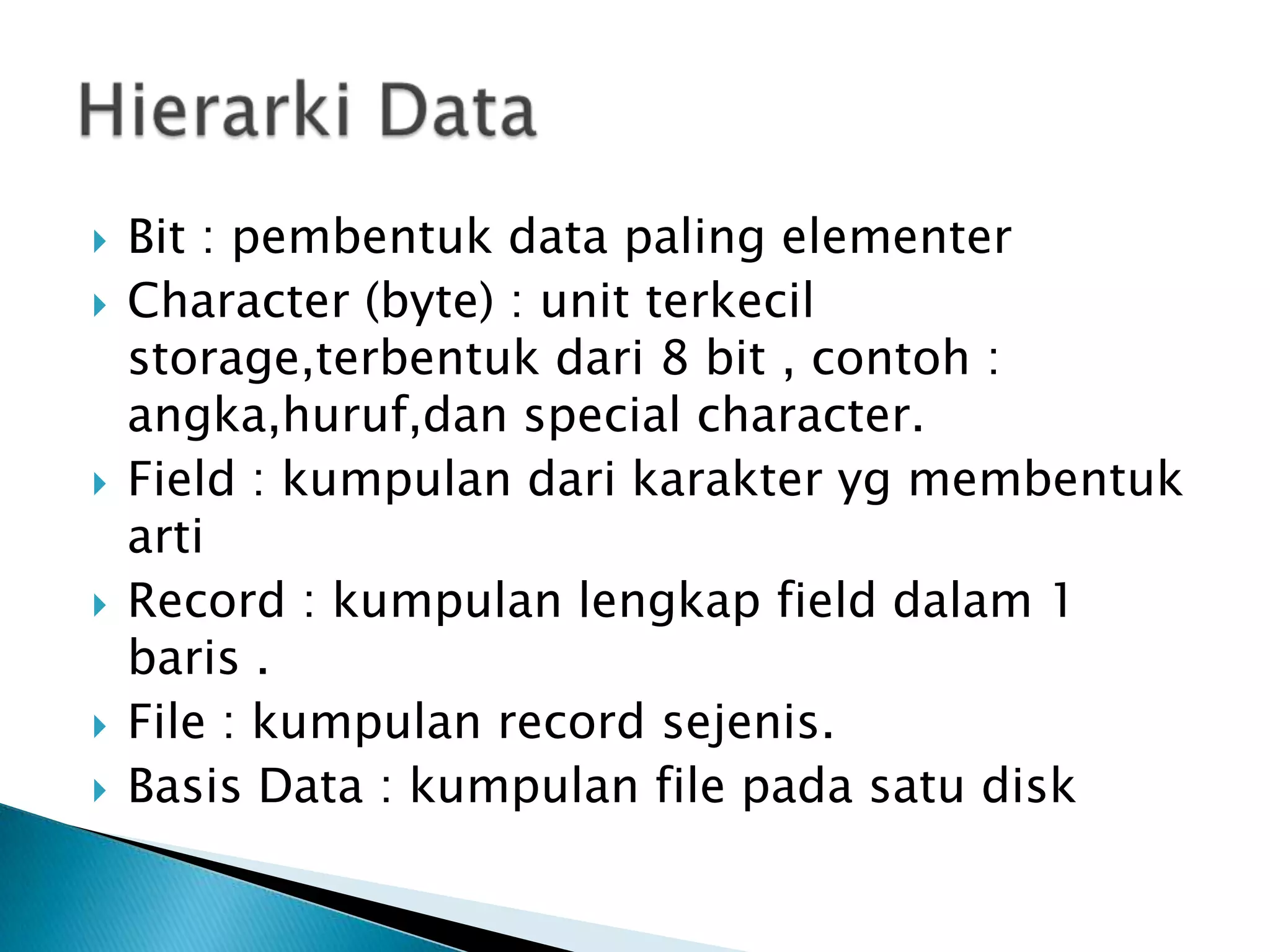    Bit : pembentuk data paling elementer
   Character (byte) : unit terkecil
    storage,terbentuk dari 8 bit , contoh :
    angka,huruf,dan special character.
   Field : kumpulan dari karakter yg membentuk
    arti
   Record : kumpulan lengkap field dalam 1
    baris .
   File : kumpulan record sejenis.
   Basis Data : kumpulan file pada satu disk
 