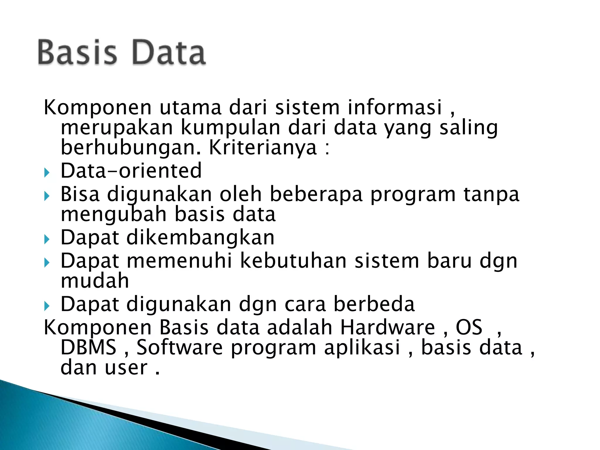 Komponen utama dari sistem informasi ,
  merupakan kumpulan dari data yang saling
  berhubungan. Kriterianya :
 Data-oriented
 Bisa digunakan oleh beberapa program tanpa
  mengubah basis data
 Dapat dikembangkan
 Dapat memenuhi kebutuhan sistem baru dgn
  mudah
 Dapat digunakan dgn cara berbeda
Komponen Basis data adalah Hardware , OS ,
  DBMS , Software program aplikasi , basis data ,
  dan user .
 