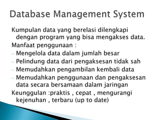 Kumpulan data yang berelasi dilengkapi
  dengan program yang bisa mengakses data.
Manfaat penggunaan :
- Mengelola data dalam jumlah besar
- Pelindung data dari pengaksesan tidak sah
- Memudahkan pengambilan kembali data
- Memudahkan penggunaan dan pengaksesan
  data secara bersamaan dalam jaringan
Keunggulan :praktis , cepat , mengurangi
  kejenuhan , terbaru (up to date)
 