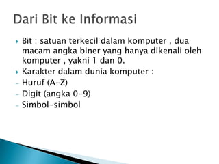    Bit : satuan terkecil dalam komputer , dua
    macam angka biner yang hanya dikenali oleh
    komputer , yakni 1 dan 0.
   Karakter dalam dunia komputer :
-   Huruf (A-Z)
-   Digit (angka 0-9)
-   Simbol-simbol
 