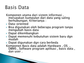 Komponen utama dari sistem informasi ,
  merupakan kumpulan dari data yang saling
  berhubungan. Kriterianya :
 Data-oriented
 Bisa digunakan oleh beberapa program tanpa
  mengubah basis data
 Dapat dikembangkan
 Dapat memenuhi kebutuhan sistem baru dgn
  mudah
 Dapat digunakan dgn cara berbeda
Komponen Basis data adalah Hardware , OS ,
  DBMS , Software program aplikasi , basis data ,
  dan user .
 