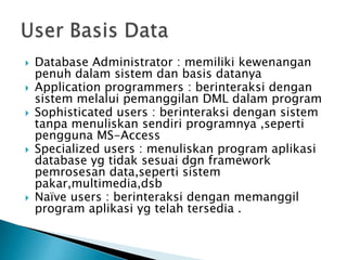    Database Administrator : memiliki kewenangan
    penuh dalam sistem dan basis datanya
   Application programmers : berinteraksi dengan
    sistem melalui pemanggilan DML dalam program
   Sophisticated users : berinteraksi dengan sistem
    tanpa menuliskan sendiri programnya ,seperti
    pengguna MS-Access
   Specialized users : menuliskan program aplikasi
    database yg tidak sesuai dgn framework
    pemrosesan data,seperti sistem
    pakar,multimedia,dsb
   Naïve users : berinteraksi dengan memanggil
    program aplikasi yg telah tersedia .
 