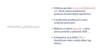 Pokročilé vyhľadávanie
Väčšinou ponúka viacero vyhľadávacích
polí, ktoré možno kombinovať
pomocou booleovských operátorov.
V niektorých databázach si sami
určujeme počet polí.
Môžeme si vybrať typ poľa – autor,
názov, predmet, vydavateľ, ISSN ...
K dispozícii sú aj ďalšie filtre –
ohraničenie rokov, vedný odbor, typ
zdroja...
 
