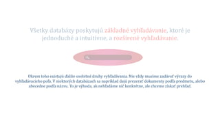 Všetky databázy poskytujú základné vyhľadávanie, ktoré je
jednoduché a intuitívne, a rozšírené vyhľadávanie.
Okrem toho existujú ďalšie osobitné druhy vyhľadávania. Nie vždy musíme zadávať výrazy do
vyhľadávacieho poľa. V niektorých databázach sa napríklad dajú prezerať dokumenty podľa predmetu, alebo
abecedne podľa názvu. To je výhoda, ak nehľadáme nič konkrétne, ale chceme získať prehľad.
 