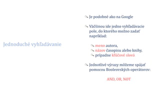 Jednoduché vyhľadávanie
Je podobné ako na Google
Väčšinou ide jedno vyhľadávacie
pole, do ktorého možno zadať
napríklad:
meno autora,
názov časopisu alebo knihy,
prípadne kľúčové slová
Jednotlivé výrazy môžeme spájať
pomocou Booleovských operátorov:
AND, OR, NOT
 
