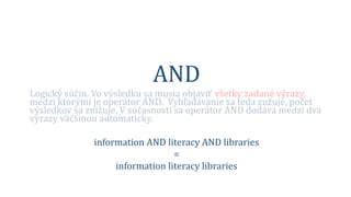 AND
Logický súčin. Vo výsledku sa musia objaviť všetky zadané výrazy,
medzi ktorými je operátor AND. Vyhľadávanie sa teda zužuje, počet
výsledkov sa znižuje. V súčasnosti sa operátor AND dodáva medzi dva
výrazy väčšinou automaticky.
information AND literacy AND libraries
=
information literacy libraries
 